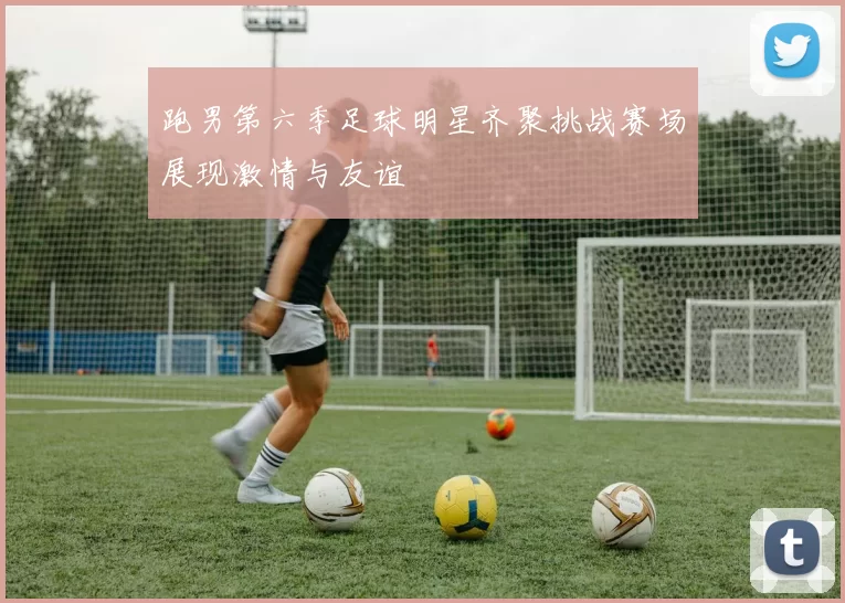 跑男第六季足球明星齐聚挑战赛场展现激情与友谊