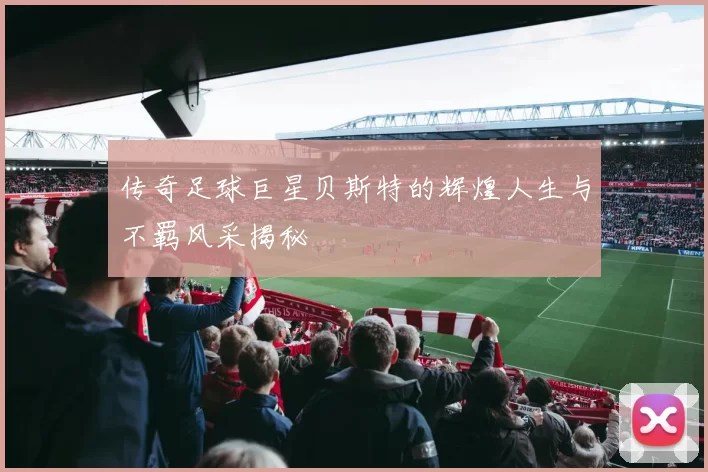 传奇足球巨星贝斯特的辉煌人生与不羁风采揭秘