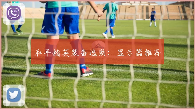 和平精英装备选购：显示器推荐