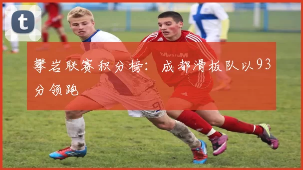 攀岩联赛积分榜：成都滑板队以93分领跑